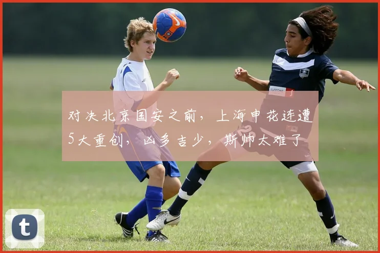 对决北京国安之前，上海申花连遭5大重创，凶多吉少，斯帅太难了